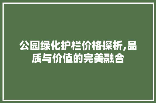 公园绿化护栏价格探析,品质与价值的完美融合