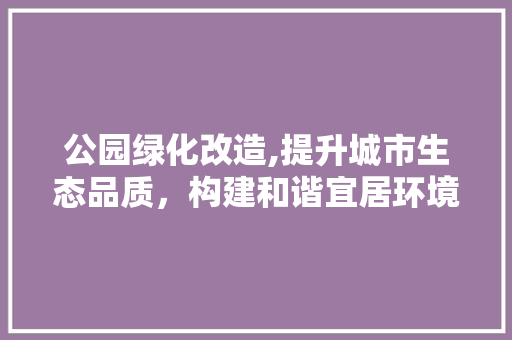 公园绿化改造,提升城市生态品质，构建和谐宜居环境