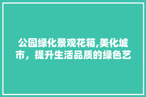 公园绿化景观花箱,美化城市，提升生活品质的绿色艺术