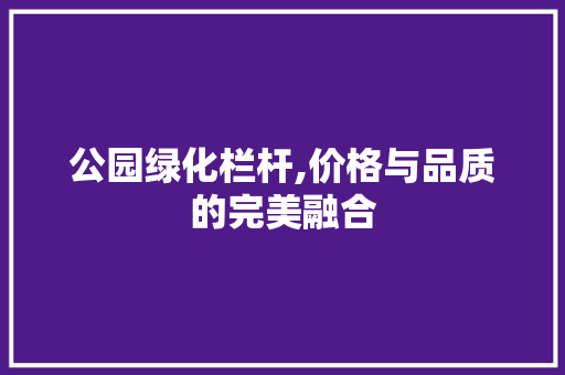 公园绿化栏杆,价格与品质的完美融合