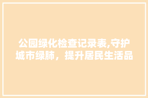 公园绿化检查记录表,守护城市绿肺，提升居民生活品质