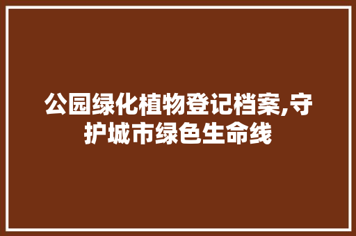 公园绿化植物登记档案,守护城市绿色生命线