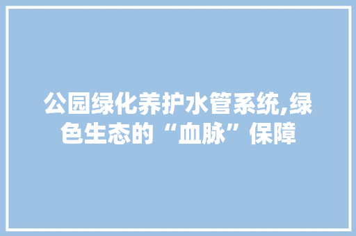 公园绿化养护水管系统,绿色生态的“血脉”保障