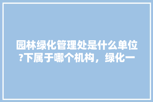 园林绿化管理处是什么单位?下属于哪个机构，绿化一类二类三类取费怎么划分。
