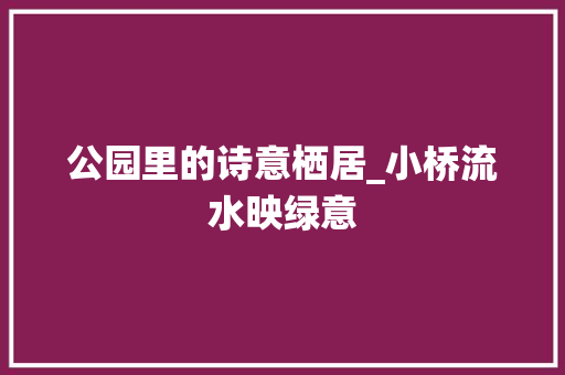 公园里的诗意栖居_小桥流水映绿意