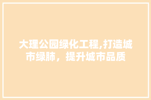 大理公园绿化工程,打造城市绿肺，提升城市品质