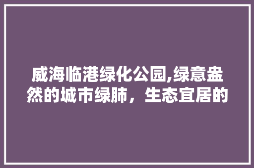 威海临港绿化公园,绿意盎然的城市绿肺，生态宜居的典范