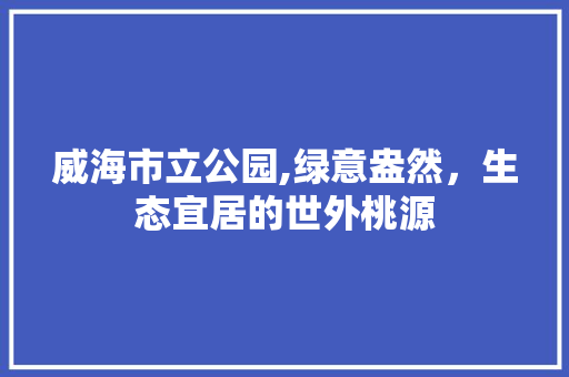 威海市立公园,绿意盎然，生态宜居的世外桃源