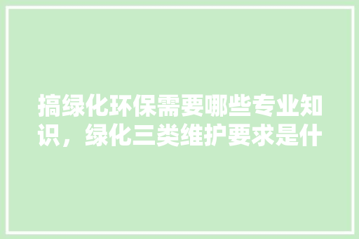 搞绿化环保需要哪些专业知识，绿化三类维护要求是什么。