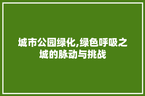 城市公园绿化,绿色呼吸之城的脉动与挑战