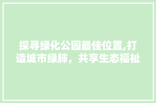 探寻绿化公园最佳位置,打造城市绿肺，共享生态福祉