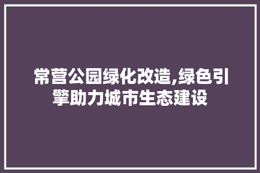常营公园绿化改造,绿色引擎助力城市生态建设