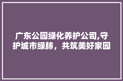 广东公园绿化养护公司,守护城市绿肺，共筑美好家园