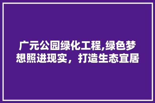 广元公园绿化工程,绿色梦想照进现实，打造生态宜居新典范