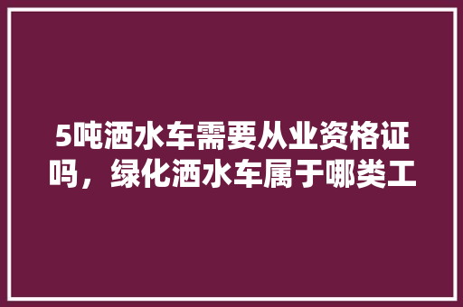 5吨洒水车需要从业资格证吗，绿化洒水车属于哪类工程。