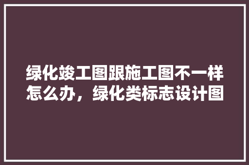 绿化竣工图跟施工图不一样怎么办，绿化类标志设计图纸大全。