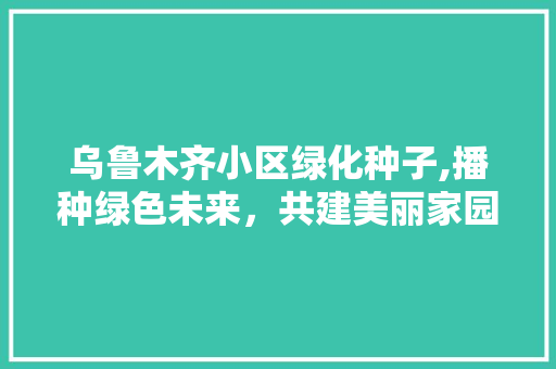 乌鲁木齐小区绿化种子,播种绿色未来，共建美丽家园