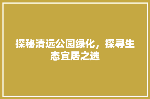 探秘清远公园绿化，探寻生态宜居之选