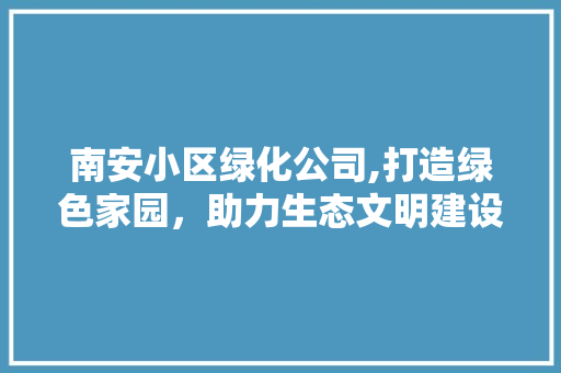 南安小区绿化公司,打造绿色家园，助力生态文明建设