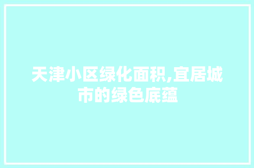 天津小区绿化面积,宜居城市的绿色底蕴