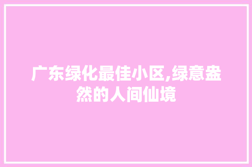 广东绿化最佳小区,绿意盎然的人间仙境