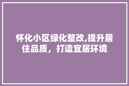 怀化小区绿化整改,提升居住品质，打造宜居环境