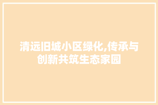 清远旧城小区绿化,传承与创新共筑生态家园