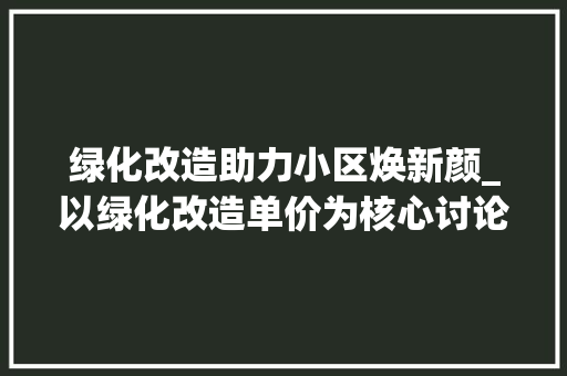 绿化改造助力小区焕新颜_以绿化改造单价为核心讨论