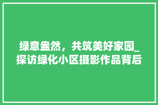 绿意盎然，共筑美好家园_探访绿化小区摄影作品背后的故事