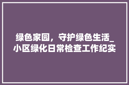 绿色家园，守护绿色生活_小区绿化日常检查工作纪实