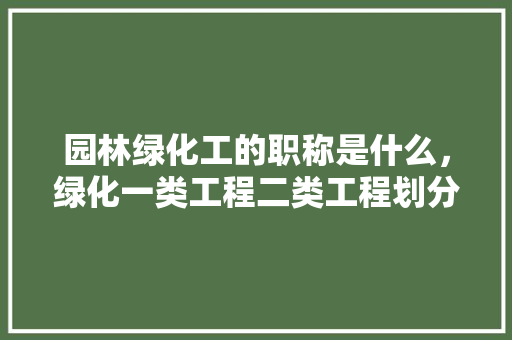园林绿化工的职称是什么，绿化一类工程二类工程划分。