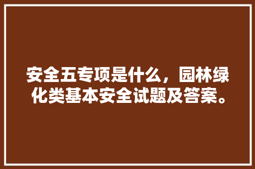 安全五专项是什么，园林绿化类基本安全试题及答案。