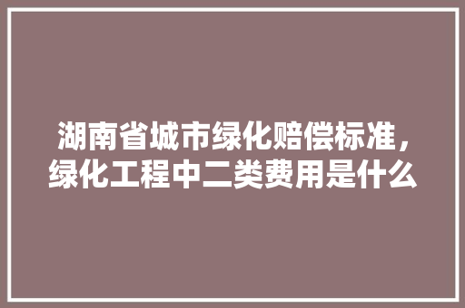 湖南省城市绿化赔偿标准，绿化工程中二类费用是什么。