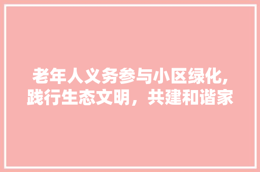 老年人义务参与小区绿化,践行生态文明，共建和谐家园