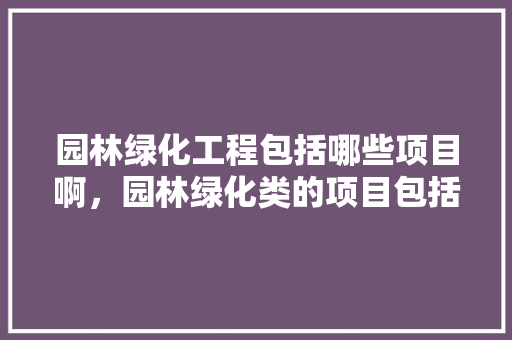 园林绿化工程包括哪些项目啊，园林绿化类的项目包括哪些。