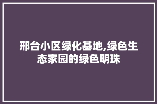 邢台小区绿化基地,绿色生态家园的绿色明珠