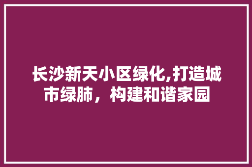 长沙新天小区绿化,打造城市绿肺，构建和谐家园
