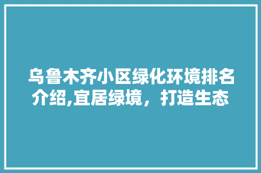 乌鲁木齐小区绿化环境排名介绍,宜居绿境，打造生态家园