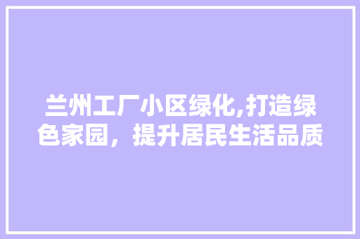兰州工厂小区绿化,打造绿色家园，提升居民生活品质