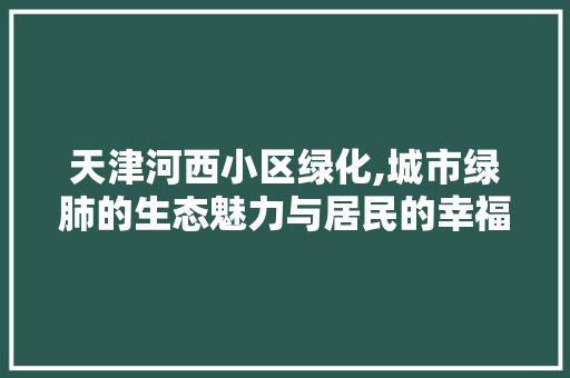 天津河西小区绿化,城市绿肺的生态魅力与居民的幸福家园