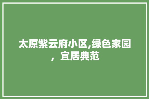太原紫云府小区,绿色家园，宜居典范