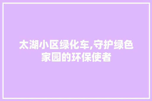 太湖小区绿化车,守护绿色家园的环保使者