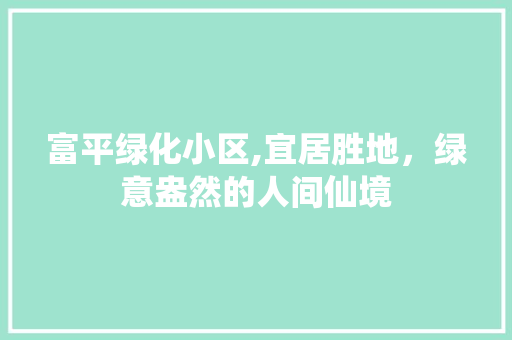 富平绿化小区,宜居胜地，绿意盎然的人间仙境