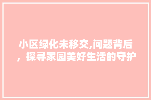 小区绿化未移交,问题背后，探寻家园美好生活的守护之路