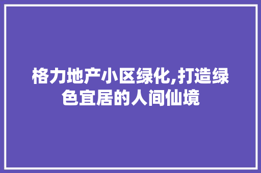 格力地产小区绿化,打造绿色宜居的人间仙境