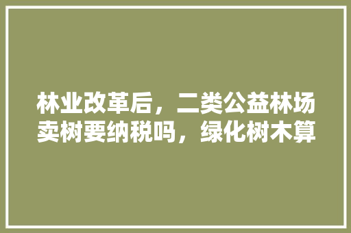 林业改革后，二类公益林场卖树要纳税吗，绿化树木算不算公益林类别。  第1张 林业改革后，二类公益林场卖树要纳税吗，绿化树木算不算公益林类别。 花木行情