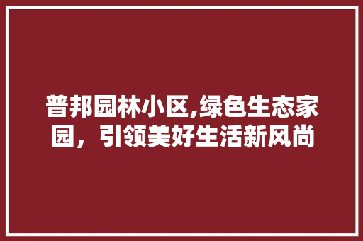 普邦园林小区,绿色生态家园，引领美好生活新风尚