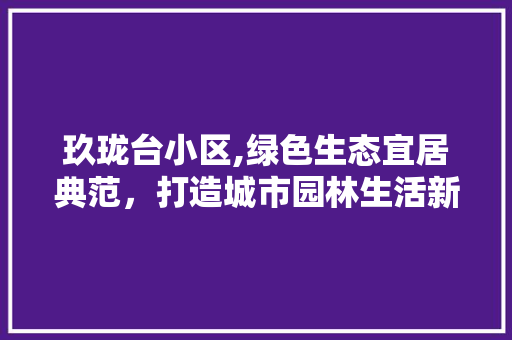 玖珑台小区,绿色生态宜居典范，打造城市园林生活新标杆