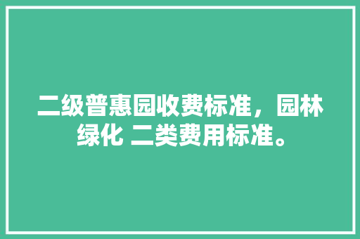 二级普惠园收费标准，园林绿化 二类费用标准。