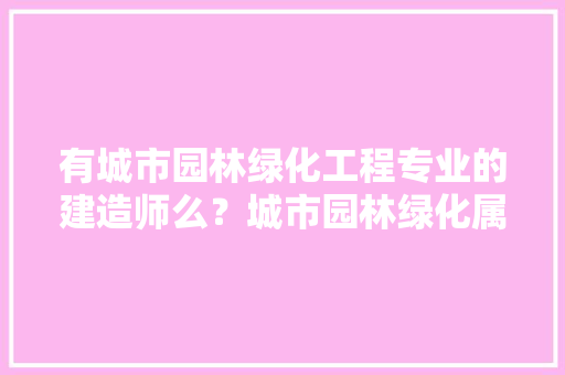 有城市园林绿化工程专业的建造师么？城市园林绿化属于市政工程么，小区绿化属于什么工程类型。